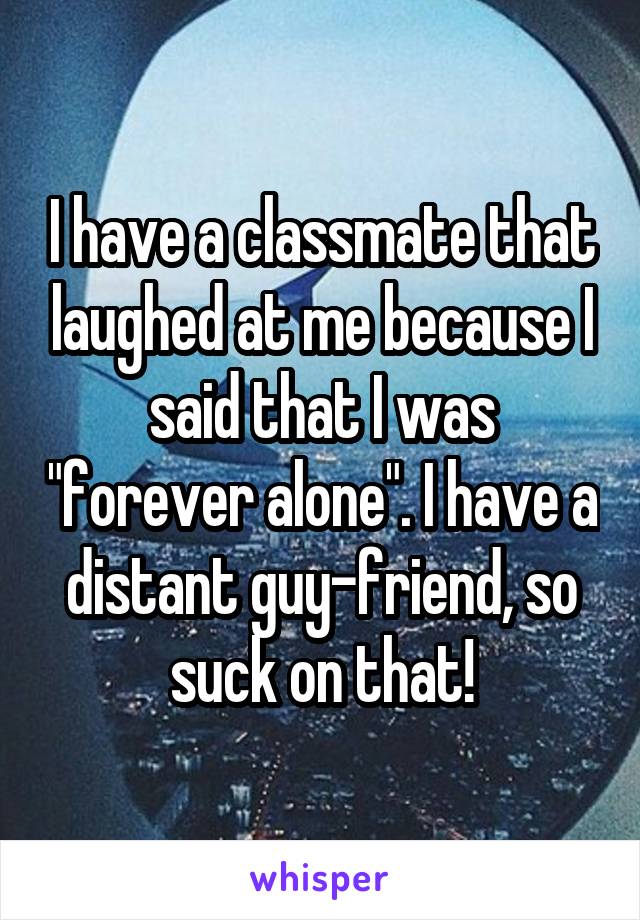 I have a classmate that laughed at me because I said that I was "forever alone". I have a distant guy-friend, so suck on that!