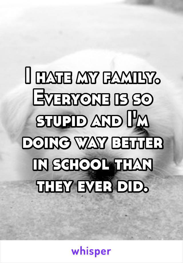 I hate my family. Everyone is so stupid and I'm doing way better in school than they ever did.