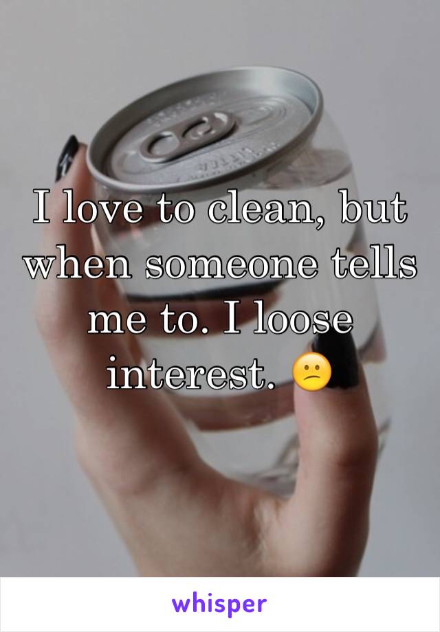 I love to clean, but when someone tells me to. I loose interest. 😕