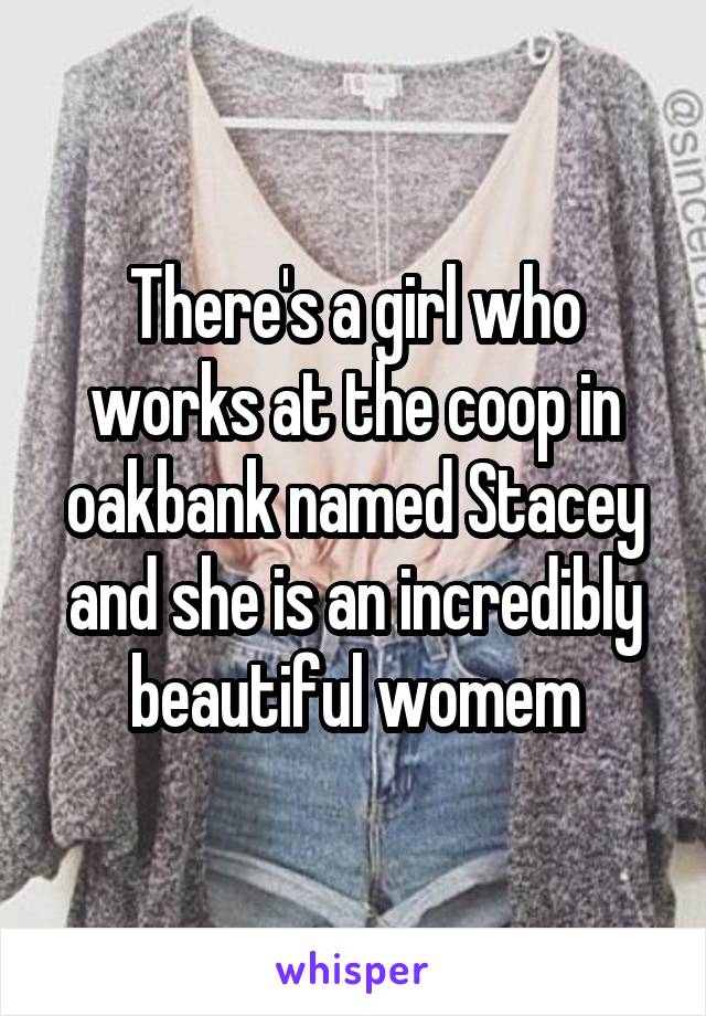 There's a girl who works at the coop in oakbank named Stacey and she is an incredibly beautiful womem