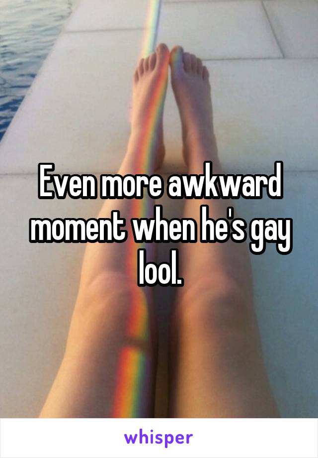 Even more awkward moment when he's gay lool.