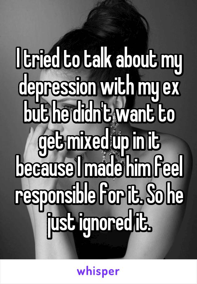 I tried to talk about my depression with my ex but he didn't want to get mixed up in it because I made him feel responsible for it. So he just ignored it.