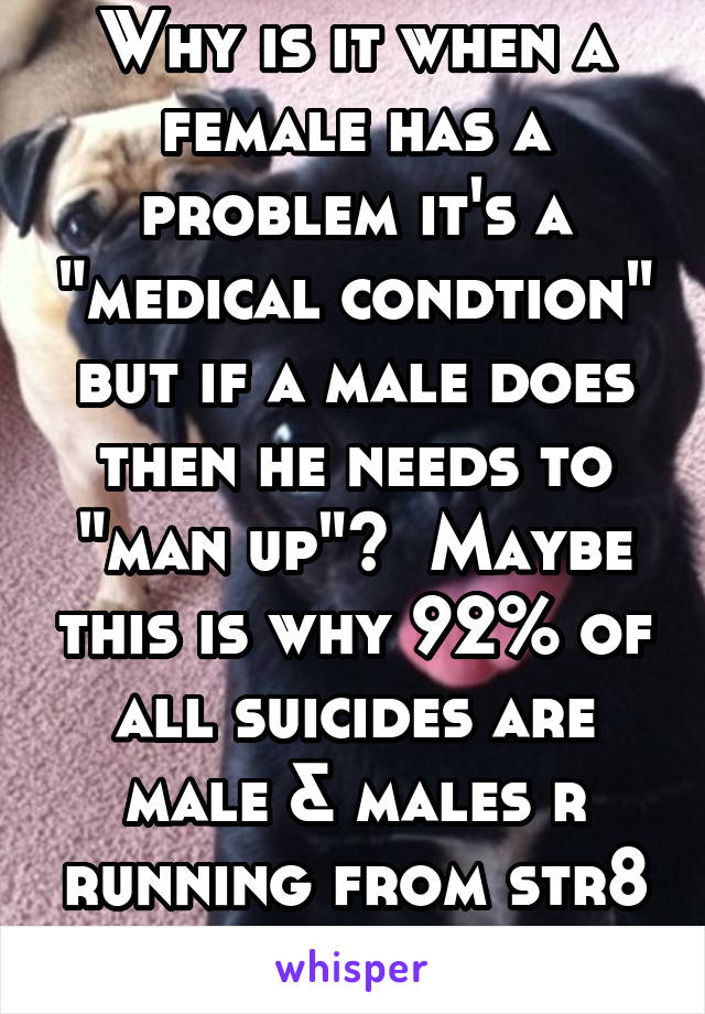 Why is it when a female has a problem it's a "medical condtion" but if a male does then he needs to "man up"?  Maybe this is why 92% of all suicides are male & males r running from str8 marriage. 