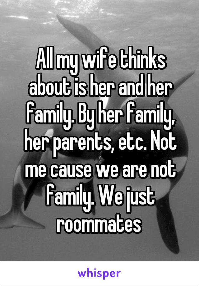 All my wife thinks about is her and her family. By her family, her parents, etc. Not me cause we are not family. We just roommates 