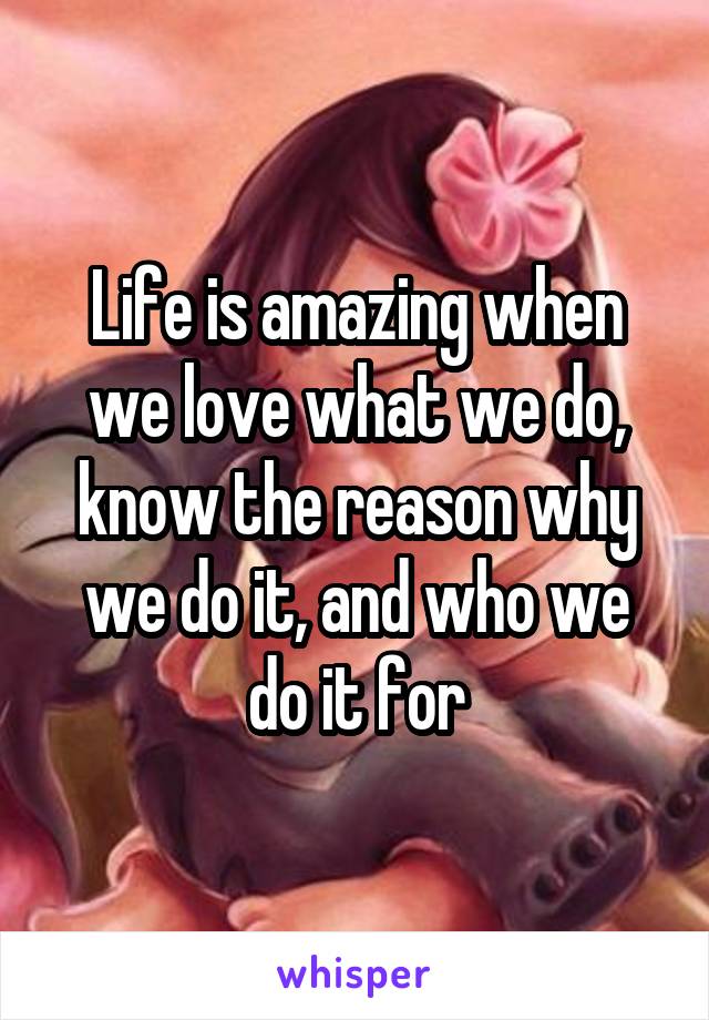 Life is amazing when we love what we do, know the reason why we do it, and who we do it for