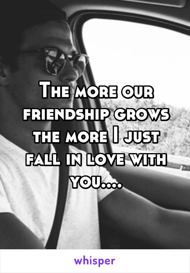 The more our friendship grows the more I just fall in love with you....