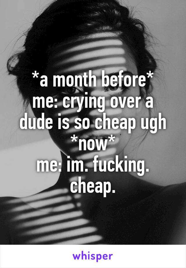 *a month before*
me: crying over a dude is so cheap ugh
*now*
me: im. fucking. cheap.