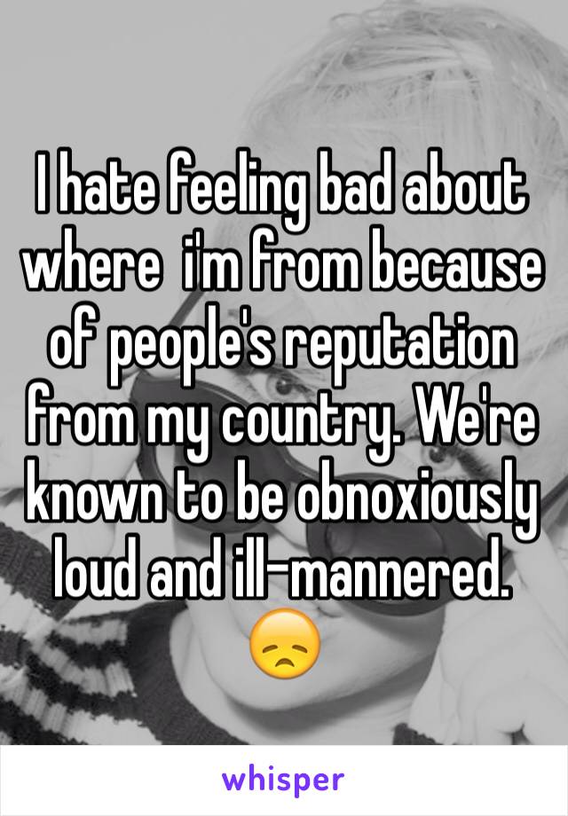 I hate feeling bad about where  i'm from because of people's reputation from my country. We're known to be obnoxiously loud and ill-mannered. 😞