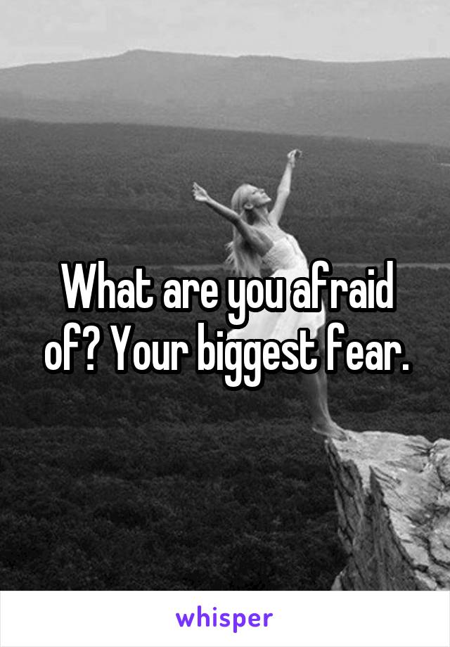 What are you afraid of? Your biggest fear.