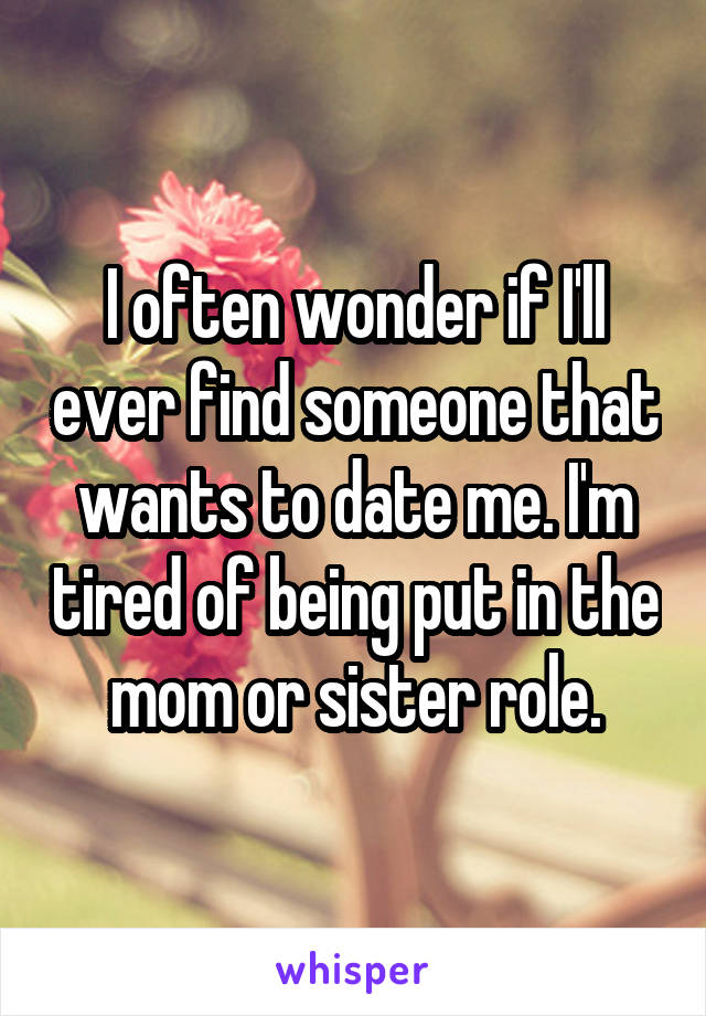 I often wonder if I'll ever find someone that wants to date me. I'm tired of being put in the mom or sister role.