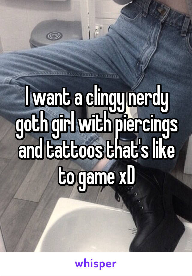 I want a clingy nerdy goth girl with piercings and tattoos that's like to game xD