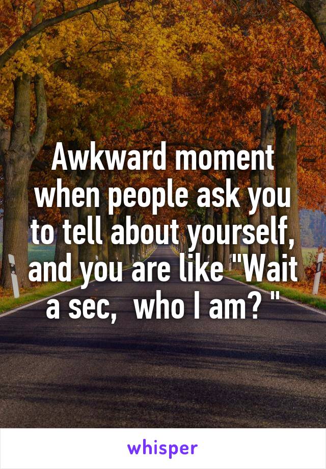 Awkward moment when people ask you to tell about yourself, and you are like "Wait a sec,  who I am? "