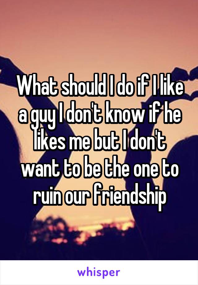 What should I do if I like a guy I don't know if he likes me but I don't want to be the one to ruin our friendship