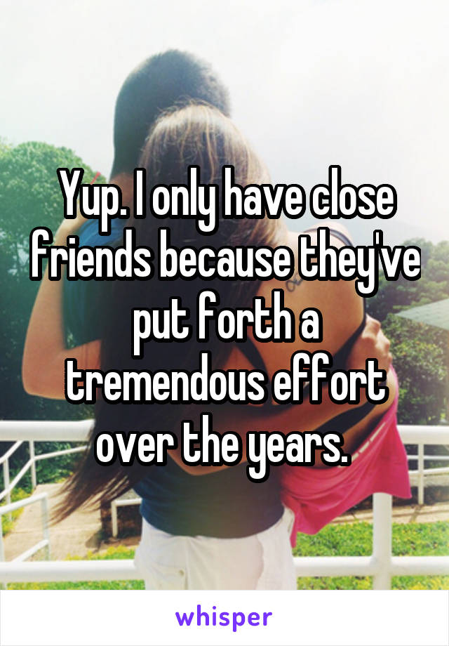 Yup. I only have close friends because they've put forth a tremendous effort over the years. 