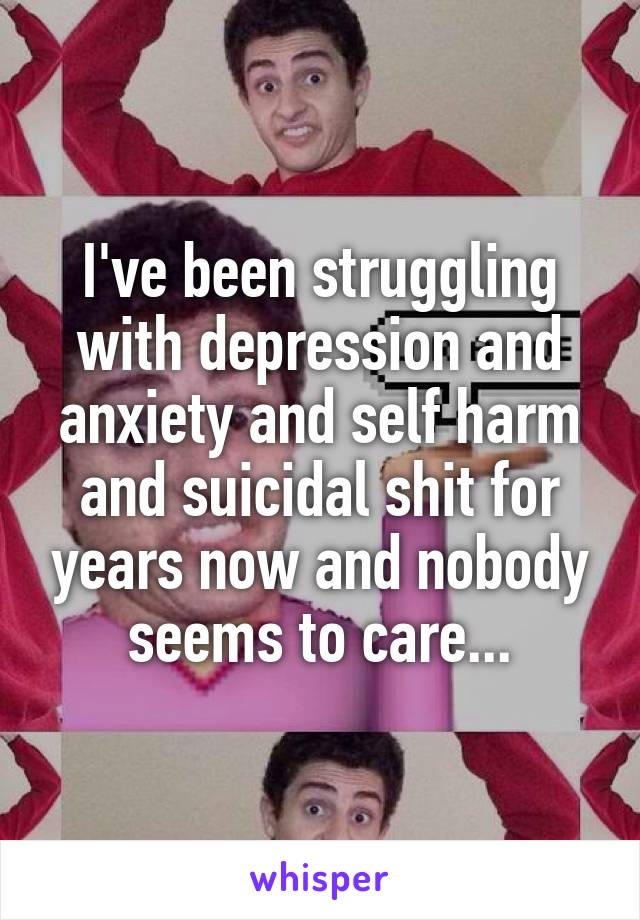 I've been struggling with depression and anxiety and self harm and suicidal shit for years now and nobody seems to care...