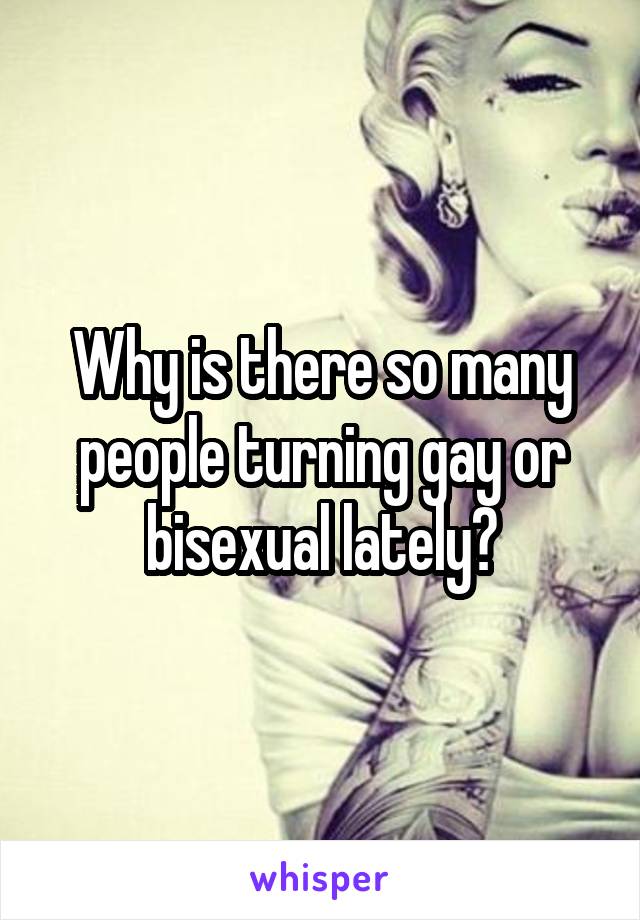 Why is there so many people turning gay or bisexual lately?