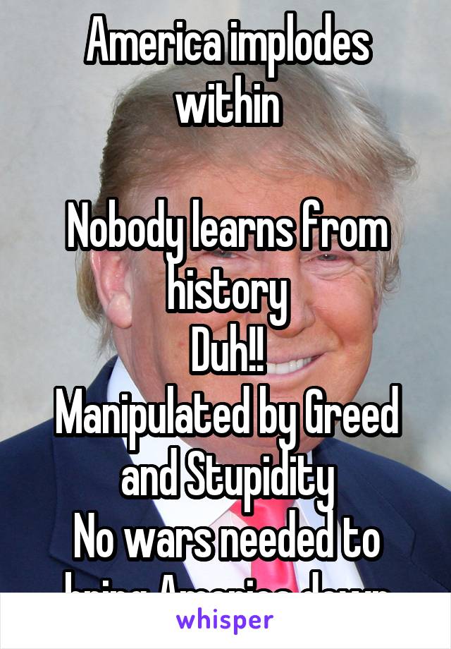 America implodes within

Nobody learns from history
Duh!!
Manipulated by Greed and Stupidity
No wars needed to bring America down