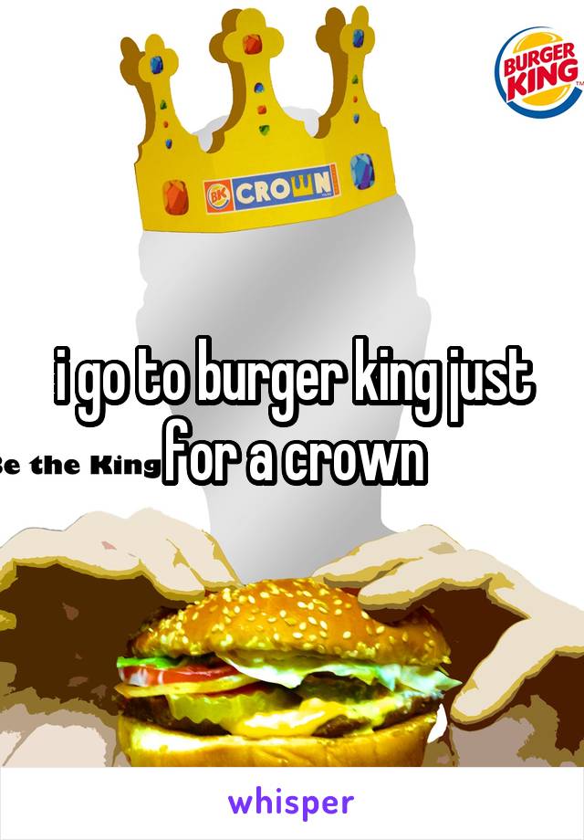 i go to burger king just for a crown