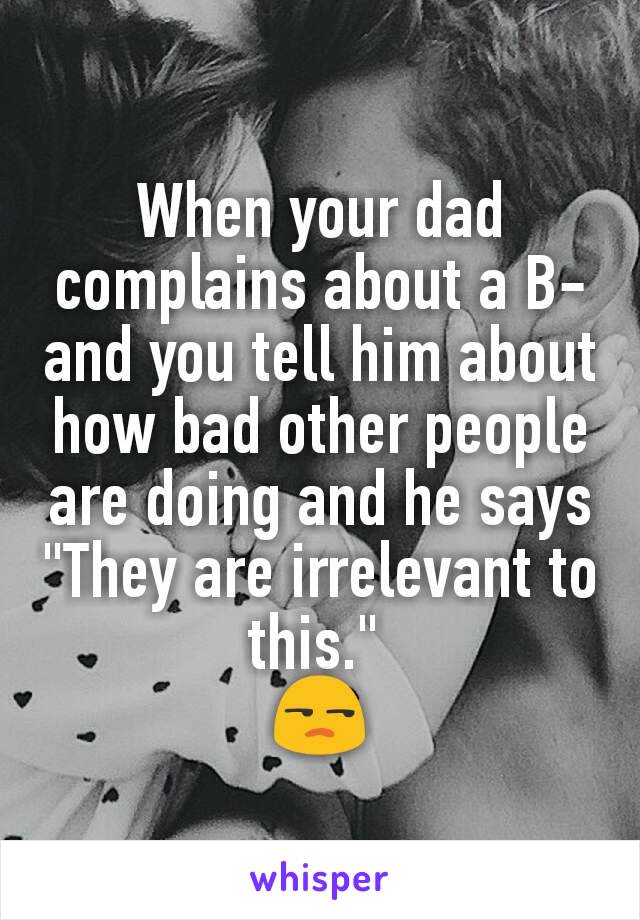 When your dad complains about a B- and you tell him about how bad other people are doing and he says "They are irrelevant to this." 
😒