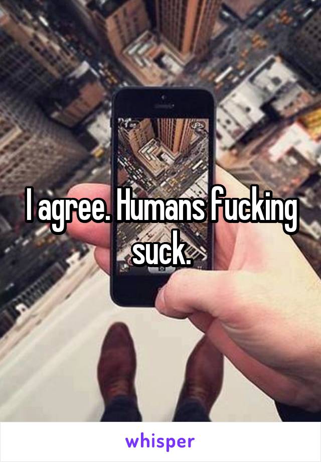 I agree. Humans fucking suck.