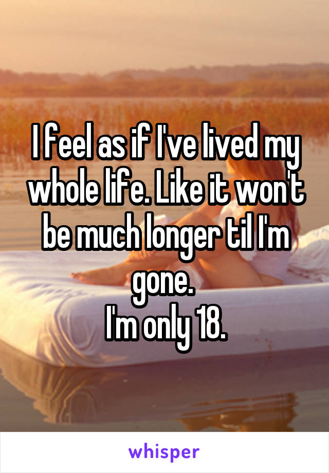 I feel as if I've lived my whole life. Like it won't be much longer til I'm gone. 
I'm only 18.