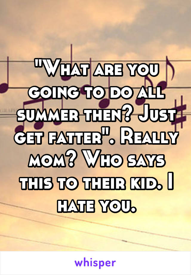 "What are you going to do all summer then? Just get fatter". Really mom? Who says this to their kid. I hate you.