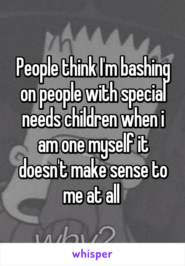 People think I'm bashing on people with special needs children when i am one myself it doesn't make sense to me at all 