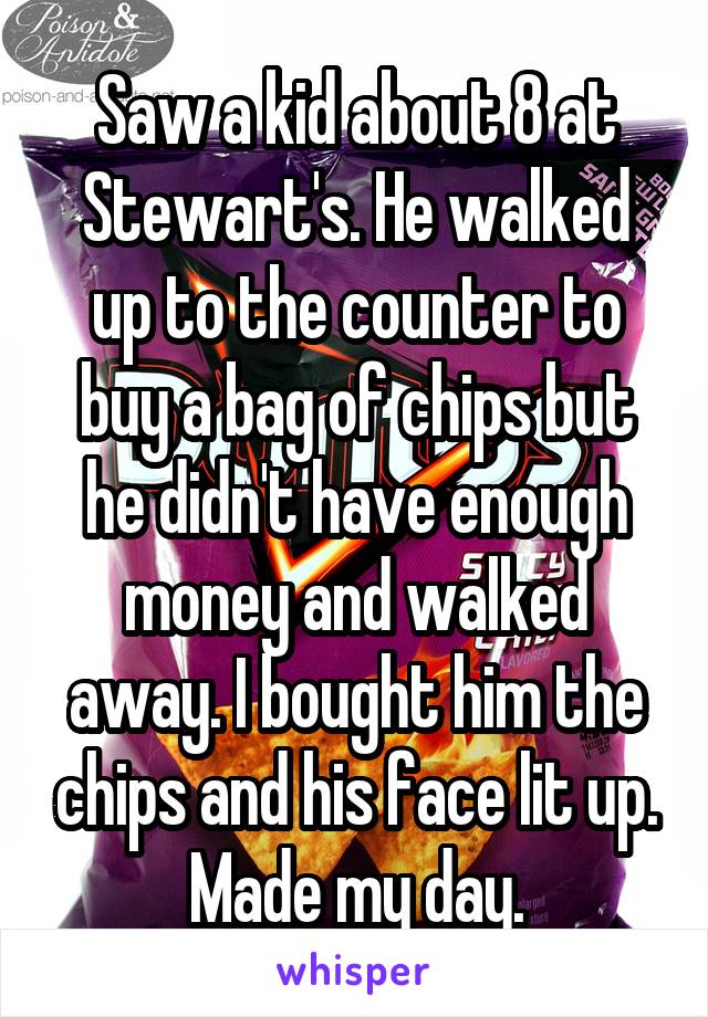 Saw a kid about 8 at Stewart's. He walked up to the counter to buy a bag of chips but he didn't have enough money and walked away. I bought him the chips and his face lit up. Made my day.