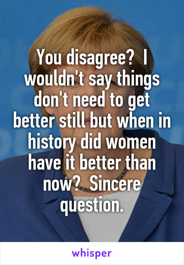 You disagree?  I wouldn't say things don't need to get better still but when in history did women have it better than now?  Sincere question.