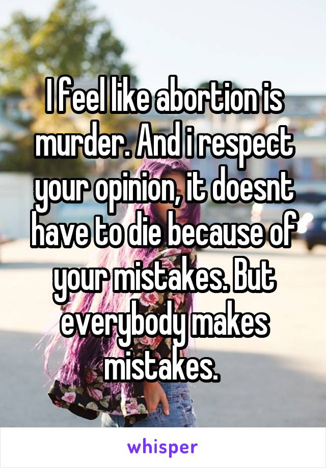 I feel like abortion is murder. And i respect your opinion, it doesnt have to die because of your mistakes. But everybody makes mistakes. 