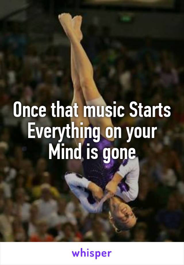 Once that music Starts
Everything on your
Mind is gone