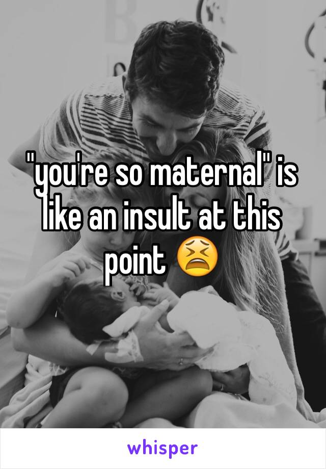 "you're so maternal" is like an insult at this point 😫