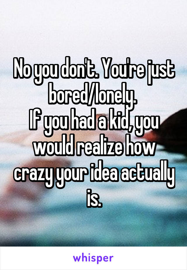 No you don't. You're just bored/lonely. 
If you had a kid, you would realize how crazy your idea actually is.