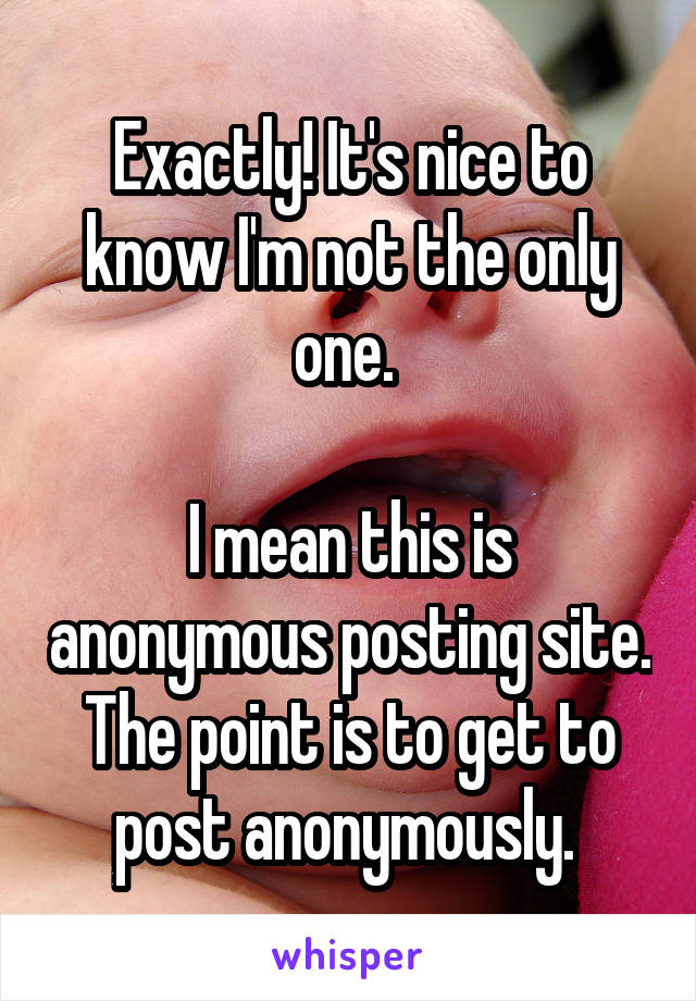 Exactly! It's nice to know I'm not the only one. 

I mean this is anonymous posting site. The point is to get to post anonymously. 