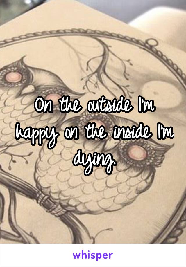 On the outside I'm happy on the inside I'm dying.