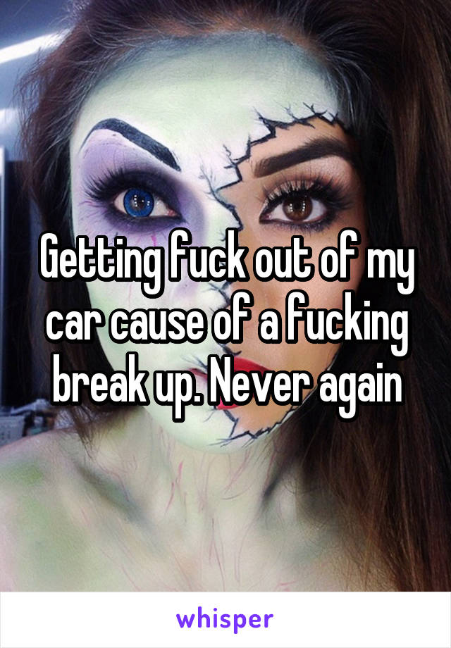 Getting fuck out of my car cause of a fucking break up. Never again