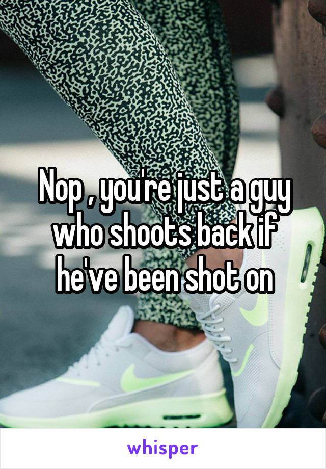 Nop , you're just a guy who shoots back if he've been shot on