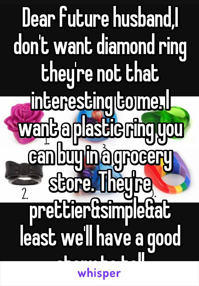 Dear future husband,I don't want diamond ring they're not that interesting to me. I want a plastic ring you can buy in a grocery store. They're prettier&simple&at least we'll have a good story to tell