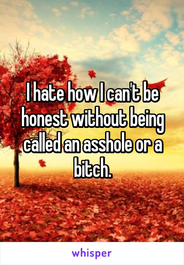 I hate how I can't be honest without being called an asshole or a bitch.