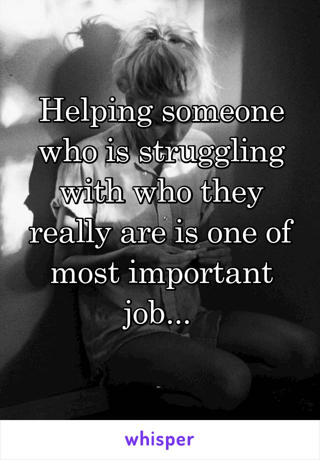 Helping someone who is struggling with who they really are is one of most important job... 
