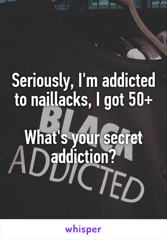 Seriously, I'm addicted to naillacks, I got 50+

What's your secret addiction?