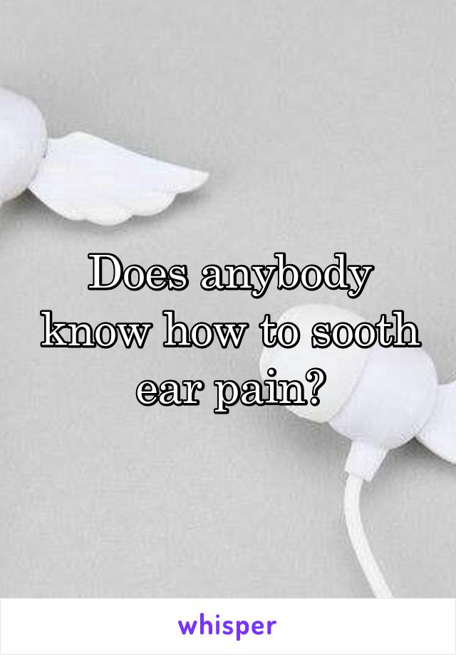 Does anybody know how to sooth ear pain?