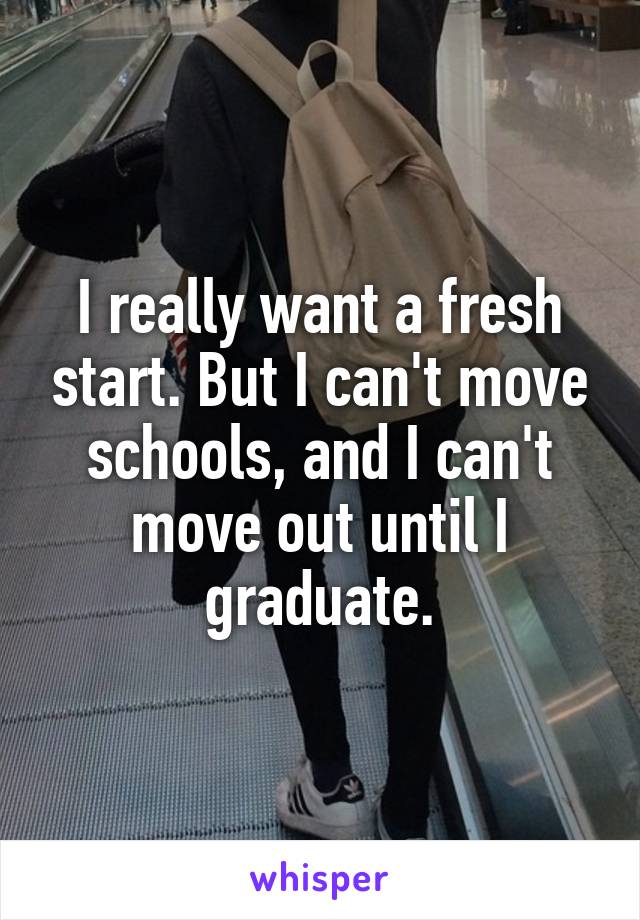 I really want a fresh start. But I can't move schools, and I can't move out until I graduate.