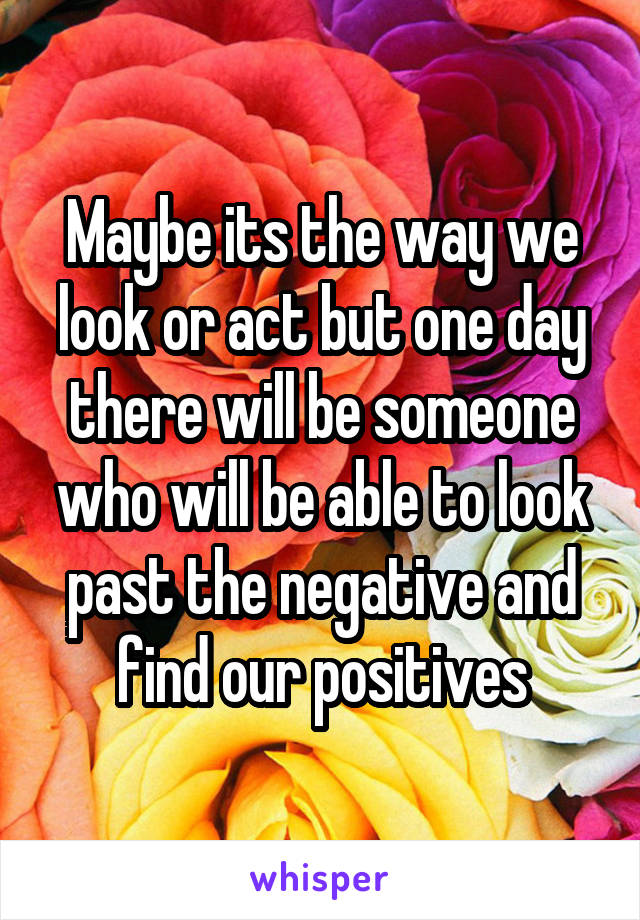 Maybe its the way we look or act but one day there will be someone who will be able to look past the negative and find our positives