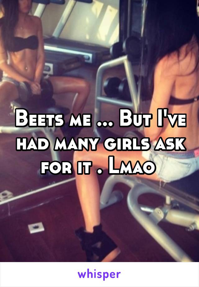 Beets me ... But I've had many girls ask for it . Lmao 