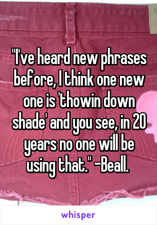 "I've heard new phrases before, I think one new one is 'thowin down shade' and you see, in 20 years no one will be using that." -Beall. 