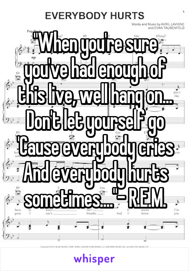 "When you're sure you've had enough of this live, well hang on...
Don't let yourself go
'Cause everybody cries
And everybody hurts sometimes...."- R.E.M.
