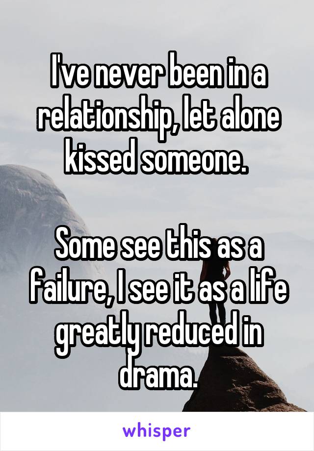 I've never been in a relationship, let alone kissed someone. 

Some see this as a failure, I see it as a life greatly reduced in drama.