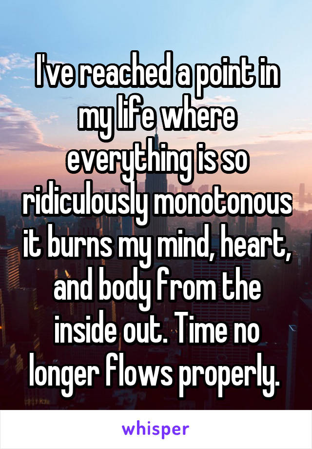 I've reached a point in my life where everything is so ridiculously monotonous it burns my mind, heart, and body from the inside out. Time no longer flows properly. 