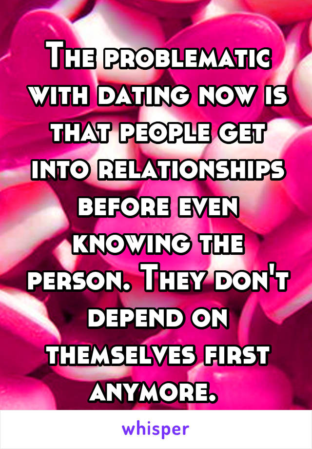 The problematic with dating now is that people get into relationships before even knowing the person. They don't depend on themselves first anymore. 